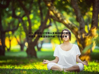 AYX·爱游戏-辽宁铁人主场4球横扫重庆铜梁龙，邦本宜裕倒钩破门惊艳全场
