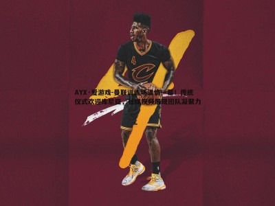 AYX·爱游戏-曼联训练场温情一幕！传统仪式欢迎库尼亚，社媒视频展现团队凝聚力
